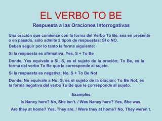 EL VERBO TO BE Respuesta a las Oraciones Interrogativas Una oración que comience con la forma del Verbo To Be, sea en presente o en pasado, sólo admite 2 tipos de respuestas: SI o NO. Deben seguir por lo tanto la forma siguiente: Si la respuesta es afirmativa: Yes, S + To Be Donde, Yes equivale a Si; S, es el sujeto de la oración; To Be, es la forma del verbo To Be que le corresponde al sujeto.   Si la respuesta es negativa: No, S + To Be Not Donde, No equivale a No; S, es el sujeto de la oración; To Be Not, es la forma negativa del verbo To Be que le corresponde al sujeto.  Examples Is Nancy here? No, She isn’t. / Was Nancy here? Yes, She was. Are they at home? Yes, They are. / Were they at home? No, They weren’t. 