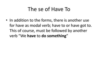The se of Have To
• In addition to the forms, there is another use
for have as modal verb; have to or have got to.
This of course, must be followed by another
verb “We have to do something”
 