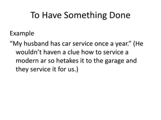 To Have Something Done
Example
“My husband has car service once a year.” (He
wouldn’t haven a clue how to service a
modern ar so hetakes it to the garage and
they service it for us.)
 