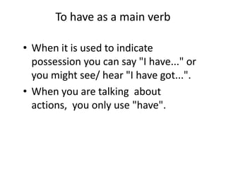 To have as a main verb
• When it is used to indicate
possession you can say "I have..." or
you might see/ hear "I have got...".
• When you are talking about
actions, you only use "have".
 
