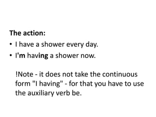 The action:
• I have a shower every day.
• I'm having a shower now.
!Note - it does not take the continuous
form "I having" - for that you have to use
the auxiliary verb be.
 
