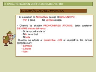 EL EXTRAÑO CASO DEL IMPERATIVO
• Si la oración es NEGATIVA, se usa el SUBJUNTIVO:
• Ven a casa No vengas a casa.
• Cuando se añaden PRONOMBRES ÁTONOS, éstos aparecen
SIEMPRE detrás del verbo:
• Di la verdad a María
• Dile la verdad
• Dísela
• Cuando se añade el pronombre –OS al imperativo, las formas
correctas son:
• Sentaos
• Callaos
• Idos
3. CARACTERIZACIÓN MORFOLÓGICA DEL VERBO
 