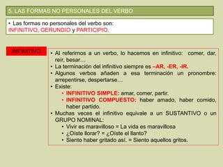 5. LAS FORMAS NO PERSONALES DEL VERBO
• Las formas no personales del verbo son:
INFINITIVO, GERUNDIO y PARTICIPIO.
INFINITIVO • Al referirnos a un verbo, lo hacemos en infinitivo: comer, dar,
reír, besar…
• La terminación del infinitivo siempre es –AR, -ER, -IR.
• Algunos verbos añaden a esa terminación un pronombre:
arrepentirse, despertarse…
• Existe:
• INFINITIVO SIMPLE: amar, comer, partir.
• INFINITIVO COMPUESTO: haber amado, haber comido,
haber partido.
• Muchas veces el infinitivo equivale a un SUSTANTIVO o un
GRUPO NOMINAL:
• Vivir es maravilloso = La vida es maravillosa
• ¿Oíste llorar? = ¿Oíste el llanto?
• Siento haber gritado así. = Siento aquellos gritos.
 
