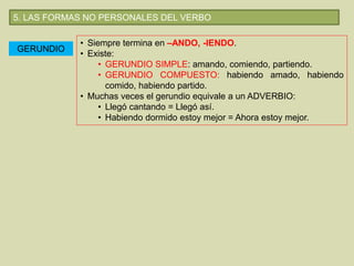 5. LAS FORMAS NO PERSONALES DEL VERBO
GERUNDIO
• Siempre termina en –ANDO, -IENDO.
• Existe:
• GERUNDIO SIMPLE: amando, comiendo, partiendo.
• GERUNDIO COMPUESTO: habiendo amado, habiendo
comido, habiendo partido.
• Muchas veces el gerundio equivale a un ADVERBIO:
• Llegó cantando = Llegó así.
• Habiendo dormido estoy mejor = Ahora estoy mejor.
 