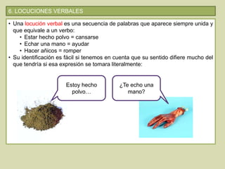 6. LOCUCIONES VERBALES
• Una locución verbal es una secuencia de palabras que aparece siempre unida y
que equivale a un verbo:
• Estar hecho polvo = cansarse
• Echar una mano = ayudar
• Hacer añicos = romper
• Su identificación es fácil si tenemos en cuenta que su sentido difiere mucho del
que tendría si esa expresión se tomara literalmente:
Estoy hecho
polvo…
¿Te echo una
mano?
 