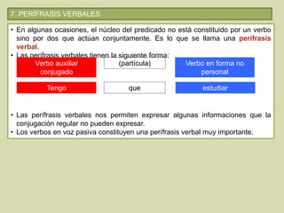 7. PERÍFRASIS VERBALES
• En algunas ocasiones, el núcleo del predicado no está constituido por un verbo
sino por dos que actúan conjuntamente. Es lo que se llama una perífrasis
verbal.
• Las perífrasis verbales tienen la siguiente forma:
• Las perífrasis verbales nos permiten expresar algunas informaciones que la
conjugación regular no pueden expresar.
• Los verbos en voz pasiva constituyen una perífrasis verbal muy importante.
Verbo auxiliar
conjugado
(partícula) Verbo en forma no
personal
Tengo que estudiar
 