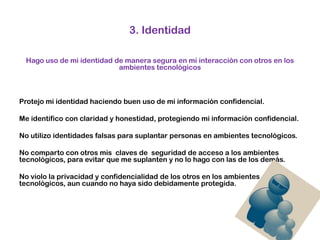 3. IdentidadHago uso de mi identidad de manera segura en mi interacción con otros en los ambientes tecnológicos Protejo mi identidad haciendo buen uso de mi información confidencial.Me identifico con claridad y honestidad, protegiendo mi información confidencial.No utilizo identidades falsas para suplantar personas en ambientes tecnológicos. No comparto con otros mis  claves de  seguridad de acceso a los ambientes tecnológicos, para evitar que me suplanten y no lo hago con las de los demás. No violo la privacidad y confidencialidad de los otros en los ambientes tecnológicos, aun cuando no haya sido debidamente protegida.