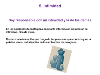 5. Intimidad Soy responsable con mi intimidad y la de los demásEn los ambientes tecnológicos comparto información sin afectar mi intimidad, ni la de otros.Respeto la información que tengo de las personas que conozco y no la publico  sin su autorización en los ambientes tecnológicos. 