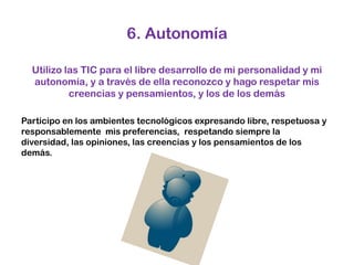 6. AutonomíaUtilizo las TIC para el libre desarrollo de mi personalidad y mi autonomía, y a través de ella reconozco y hago respetar mis creencias y pensamientos, y los de los demás Participo en los ambientes tecnológicos expresando libre, respetuosa y responsablemente  mis preferencias,  respetando siempre la diversidad, las opiniones, las creencias y los pensamientos de los demás. 