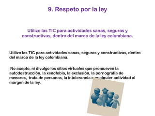 9. Respeto por la ley Utilizo las TIC para actividades sanas, seguras y constructivas, dentro del marco de la ley colombiana. Utilizo las TIC para actividades sanas, seguras y constructivas, dentro del marco de la ley colombiana.  No acepto, ni divulgo los sitios virtuales que promueven la autodestrucción, la xenofobia, la exclusión, la pornografía de menores,  trata de personas, la intolerancia o cualquier actividad al margen de la ley. 