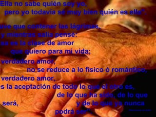 "Ella no sabe quién soy yo, pero yo todavía sé muy bien quién es ella". Tuve que contener las lágrimas, y mientras salía pensé: "Esa es la clase de amor que quiero para mi vida; Desconozco su autor el verdadero amor, es la aceptación de todo lo que el otro es, de lo que ha sido, de lo que será, y de lo que ya nunca podrá ser”. el verdadero amor, no se reduce a lo físico ó romántico,