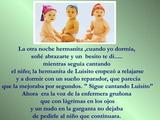 La otra noche hermanita ,cuando yo dormía,
           soñé abrazarte y un besito te di.....
                 mientras seguía cantando
   el niño; la hermanita de Luisito empezó a relajarse
     y a dormir con un sueño reparador, que parecía
que la mejoraba por segundos. " Sigue cantando Luisito"
        Ahora era la voz de la enfermera gruñona
                que con lágrimas en los ojos
           y un nudo en la garganta no dejaba
            de pedirle al niño que continuara.
 