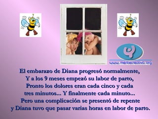 El embarazo de Diana progresó normalmente,  Y a los 9 meses empezó su labor de parto,  Pronto los dolores eran cada cinco y cada  tres minutos... Y finalmente cada minuto...  Pero una complicación se presentó de repente y Diana tuvo que pasar varias horas en labor de parto.   