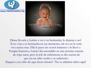 Diana llevaría a Luisito a ver a su hermanita, lo dejaran o no!  Si no veía a su hermanita en ese momento, tal vez no la vería viva nunca mas. Ella le puso un overol inmenso y lo llevó a  Terapia Intensiva, Luisito iba escondido en una enorme canasta de ropa sucia, pero la jefe de enfermeras se dio cuenta de que era un niño oculto y se enfureció.. !Saquen a ese niño de aquí ahora mismo!  !No se admiten niños aquí!  