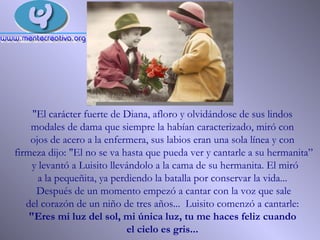 "El carácter fuerte de Diana, afloro y olvidándose de sus lindos  modales de dama que siempre la habían caracterizado, miró con  ojos de acero a la enfermera, sus labios eran una sola línea y con  firmeza dijo: "El no se va hasta que pueda ver y cantarle a su hermanita” y levantó a Luisito llevándolo a la cama de su hermanita. El miró a la pequeñita, ya perdiendo la batalla por conservar la vida...  Después de un momento empezó a cantar con la voz que sale  del corazón de un niño de tres años...  Luisito comenzó a cantarle:  "Eres mi luz del sol, mi única luz, tu me haces feliz cuando  el cielo es gris...   