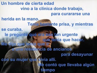 Un hombre de cierta edad
         vino a la clínica donde trabajo,
                         para curararse una
herida en la mano.
             Tenía bastante prisa, y mientras
se curaba,
 le pregunté qué era eso tan urgente
                     que tenía que hacer.
Me dijo que tenía que ir
     a una residencia de ancianos
                              para desayunar
con su mujer que vivía allí.
                  Me contó que llevaba algún
                    tiempo
 
