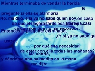 Mientras terminaba de vendar la herida,
                                          le
pregunté si ella se alarmaría
No, me dijo, ella ya no sabe quién soy.en caso
      de que él llegara tarde esa Hace ya casi
                                  mañana.
       cinco años que no me reconoce.
Entonces le pregunté extrañado,
                             ¿Y si ya no sabe qu
  usted,
                  por qué esa necesidad
          de estar con ella todas las mañanas?
               Me sonrió,
y dándome una palmadita en la mano,
                 me dijo:
 