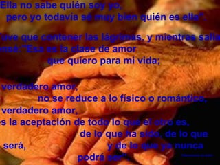 Ella no sabe quién soy yo,
 pero yo todavía sé muy bien quién es ella".

Tuve que contener las lágrimas, y mientras salía
ensé:"Esa es la clase de amor
          que quiero para mi vida;

 verdadero amor,
         no se reduce a lo físico o romántico,
 verdadero amor,
es la aceptación de todo lo que el otro es,
                  de lo que ha sido, de lo que
 será,                  y de lo que ya nunca
                  podrá ser”.           Desconozco su autor
 