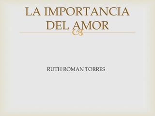 
RUTH ROMAN TORRES
LA IMPORTANCIA
DEL AMOR
 