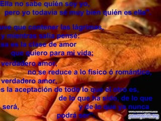 "Ella no sabe quién soy yo,  pero yo todavía sé muy bien quién es ella".    Tuve que contener las lágrimas,  y mientras salía pensé:  "Esa es la clase de amor  que quiero para mi vida;  Desconozco su autor el verdadero amor,  es la aceptación de todo lo que el otro es,  de lo que ha sido, de lo que será,  y de lo que ya nunca podrá ser”. el verdadero amor,  no se reduce a lo físico ó romántico, 