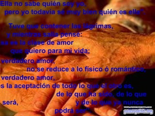 Ella no sabe quién soy yo,
  pero yo todavía sé muy bien quién es ella".

    Tuve que contener las lágrimas,
   y mientras salía pensé:
Esa es la clase de amor
     que quiero para mi vida;
 verdadero amor,
         no se reduce a lo físico ó romántico,
 verdadero amor,
es la aceptación de todo lo que el otro es,
                   de lo que ha sido, de lo que
 será,                   y de lo que ya nunca
                  podrá ser”.            Desconozco su autor
 