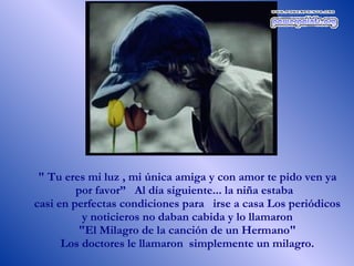 " Tu eres mi luz , mi única amiga y con amor te pido ven ya por favor”  Al día siguiente... la niña estaba  casi en perfectas condiciones para  irse a casa Los periódicos y noticieros no daban cabida y lo llamaron "El Milagro de la canción de un Hermano"  Los doctores le llamaron  simplemente un milagro.  