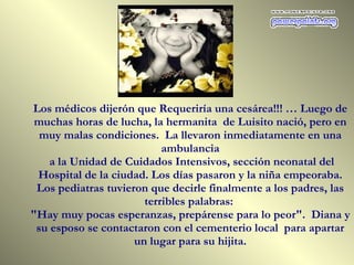 Los médicos dijerón que Requeriría una cesárea!!! … Luego de muchas horas de lucha, la hermanita  de Luisito nació, pero en muy malas condiciones.  La llevaron inmediatamente en una ambulancia a la Unidad de Cuidados Intensivos, sección neonatal del Hospital de la ciudad. Los días pasaron y la niña empeoraba. Los pediatras tuvieron que decirle finalmente a los padres, las terribles palabras:  "Hay muy pocas esperanzas, prepárense para lo peor".  Diana y su esposo se contactaron con el cementerio local  para apartar un lugar para su hijita. 