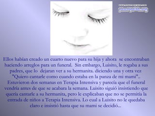 Ellos habían creado un cuarto nuevo para su hija y ahora  se encontraban haciendo arreglos para un funeral.  Sin embargo, Luisito, le rogaba a sus padres, que lo  dejaran ver a su hermanita. diciendo una y otra vez  "Quiero cantarle como cuando estaba en la panza de mi mami".. Estuvieron dos semanas en Terapia Intensiva y parecía que el funeral vendría antes de que se acabara la semana. Luisito siguió insistiendo que quería cantarle a su hermanita, pero le explicaban que no se permitía la entrada de niños a Terapia Intensiva. Lo cual a Luisito no le quedaba claro e insistió hasta que su mami se decidió...  