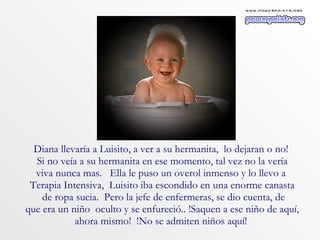 Diana llevaría a Luisito, a ver a su hermanita,  lo dejaran o no!  Si no veía a su hermanita en ese momento, tal vez no la vería viva nunca mas.  Ella le puso un overol inmenso y lo llevo a  Terapia Intensiva,  Luisito iba escondido en una enorme canasta de ropa sucia.  Pero la jefe de enfermeras, se dio cuenta, de que era un niño  oculto y se enfureció.. !Saquen a ese niño de aquí,  ahora mismo!  !No se admiten niños aquí!  