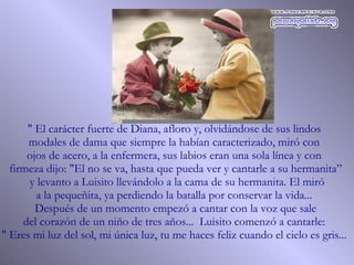 " El carácter fuerte de Diana, afloro y, olvidándose de sus lindos  modales de dama que siempre la habían caracterizado, miró con  ojos de acero, a la enfermera, sus labios eran una sola línea y con  firmeza dijo: "El no se va, hasta que pueda ver y cantarle a su hermanita” y levanto a Luisito llevándolo a la cama de su hermanita. El miró a la pequeñita, ya perdiendo la batalla por conservar la vida...  Después de un momento empezó a cantar con la voz que sale  del corazón de un niño de tres años...  Luisito comenzó a cantarle:  " Eres mi luz del sol, mi única luz, tu me haces feliz cuando el cielo es gris...  