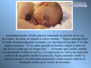 Instantáneamente, la bebe pareció responder al estímulo de la voz  de Luisito. Su pulso se empezó a volver normal. - "Sigue cantando Hijo” le pedía desesperadamente su mamá, con lágrimas en los ojos, Y el niño  seguía cantando: "Tu no sabes querida hermanita, cuánto te amo yo,  por favor te pido que ya vengas hoy" ... Al tiempo que Luisito cantaba  a su hermanita, la bebe se movía y su respiración se volvía tan suavecita  como la de un gatito cuando lo acarician. Sigue cantando cariño" le  decía su mamá y el continuaba haciéndolo, como cuando todavía su  hermanita estaba en el vientre de su madre.  