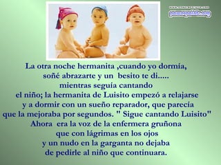 La otra noche hermanita ,cuando yo dormía,  soñé abrazarte y un  besito te di.....  mientras seguía cantando  el niño; la hermanita de Luisito empezó a relajarse y a dormir con un sueño reparador, que parecía que la mejoraba por segundos. " Sigue cantando Luisito"  Ahora  era la voz de la enfermera gruñona  que con lágrimas en los ojos  y un nudo en la garganta no dejaba  de pedirle al niño que continuara.  
