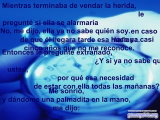 Mientras terminaba de vendar la herida,  le pregunté si ella se alarmaría  en caso de que él llegara tarde esa mañana. No, me dijo, ella ya no sabe quién soy.  Hace ya casi cinco años que no me reconoce. Entonces le pregunté extrañado,  ¿Y si ya no sabe quién es usted,  por qué esa necesidad  de estar con ella todas las mañanas? Me sonrió,  y dándome una palmadita en la mano,  me dijo:  