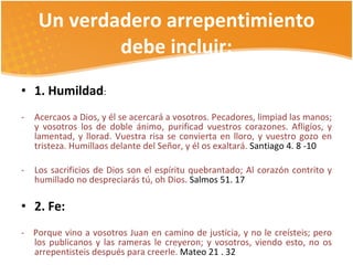 Un verdadero arrepentimiento debe incluir: 1. Humildad : Acercaos a Dios, y él se acercará a vosotros. Pecadores, limpiad las manos; y vosotros los de doble ánimo, purificad vuestros corazones. Afligíos, y lamentad, y llorad. Vuestra risa se convierta en lloro, y vuestro gozo en tristeza. Humillaos delante del Señor, y él os exaltará.  Santiago 4. 8 -10 Los sacrificios de Dios son el espíritu quebrantado; Al corazón contrito y humillado no despreciarás tú, oh Dios.  Salmos 51. 17 2. Fe:  -  Porque vino a vosotros Juan en camino de justicia, y no le creísteis; pero los publicanos y las rameras le creyeron; y vosotros, viendo esto, no os arrepentisteis después para creerle.  Mateo 21   . 32 