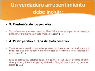 Un verdadero arrepentimiento debe incluir: 3. Confesión de los pecados: Si confesamos nuestros pecados, él es fiel y justo para perdonar nuestros pecados, y limpiarnos de toda maldad.  1 Juan 1 . 9 4. Pedir perdón a Dios de todo corazón:  Y perdónanos nuestros pecados, porque también nosotros perdonamos a todos los que nos deben. Y no nos metas en tentación, mas líbranos del mal.  Lucas 11. 4 Mas el publicano, estando lejos, no quería ni aun alzar los ojos al cielo, sino que se golpeaba el pecho, diciendo: Dios, sé propicio a mí, pecador. Lucas  18 . 13 