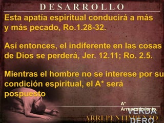 D E S A R R O L L OEsta apatía espiritual conducirá a más y más pecado, Ro.1.28-32.Así entonces, el indiferente en las cosas de Dios se perderá, Jer. 12.11; Ro. 2.5.Mientras el hombre no se interese por su condición espiritual, el A* será pospuesto A* Arrepentimiento.elVERDADEROARREPENTIMIENTO