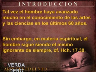 I N T R O D U C C I O NTal vez el hombre haya avanzado mucho en el conocimiento de las artes y las ciencias en los últimos 60 años.Sin embargo, en materia espiritual, el hombre sigue siendo el mismo ignorante de siempre, cf. Hch. 17.30.elVERDADEROARREPENTIMIENTO