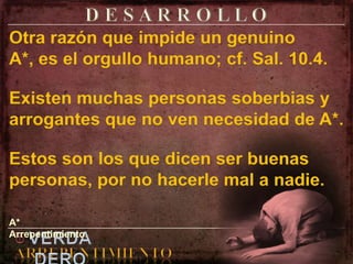 D E S A R R O L L OOtra razón que impide un genuino A*, es el orgullo humano; cf. Sal. 10.4.Existen muchas personas soberbias y arrogantes que no ven necesidad de A*.Estos son los que dicen ser buenas personas, por no hacerle mal a nadie.A* Arrepentimiento.elVERDADEROARREPENTIMIENTO