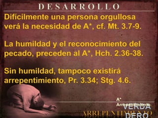 D E S A R R O L L ODifícilmente una persona orgullosa verá la necesidad de A*, cf. Mt. 3.7-9.La humildad y el reconocimiento del pecado, preceden al A*, Hch. 2.36-38.Sin humildad, tampoco existirá arrepentimiento, Pr. 3.34; Stg. 4.6.A* Arrepentimiento.elVERDADEROARREPENTIMIENTO
