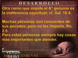 D E S A R R O L L O Otra razón que impide el A* genuino es la indiferencia espiritual; cf. Sal. 10.4.Muchas personas son consientes de sus pecados, pero no les importa, Ro. 2.5.Para estas personas siempre hay cosas más importantes que atender.A* Arrepentimiento.elVERDADEROARREPENTIMIENTO