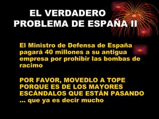 EL VERDADERO
PROBLEMA DE ESPAÑA II

 El Ministro de Defensa de España
 pagará 40 millones a su antigua
 empresa por prohibir las bombas de
 racimo

 POR FAVOR, MOVEDLO A TOPE
 PORQUE ES DE LOS MAYORES
 ESCÁNDALOS QUE ESTÁN PASANDO
 ... que ya es decir mucho
 