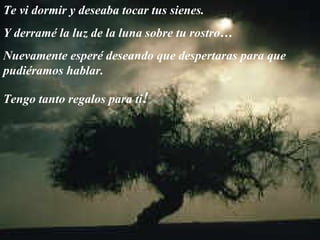 Te vi dormir y deseaba tocar tus sienes.  Y derramé la luz de la luna sobre tu rostro… Nuevamente esperé deseando que despertaras para que pudiéramos hablar.  Tengo tanto regalos para ti ! 