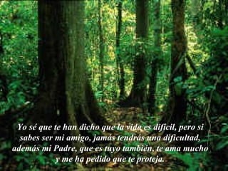 Yo sé que te han dicho que la vida es difícil, pero si sabes ser mi amigo, jamás tendrás una dificultad, además mi Padre, que es tuyo también, te ama mucho y me ha pedido que te proteja. 