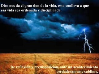 Dios nos da el gran don de la vida, esto conlleva a que esa vida sea ordenada y disciplinada.  De reflexión y predisposición, ante un acontecimiento verdaderamente sublime. 