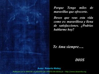 Porque Tengo miles de maravillas que ofrecerte.  Deseo que veas esta vida como es: maravillosa y llena de satisfacciones. ¿Podrías hablarme hoy? Te Ama siempre…. DIOS Autor: Roberto Mattey   Publicado en la WEB DE LA IGLESIA DE CRISTO EN SEVILLA – http://www.idcsevilla.org 