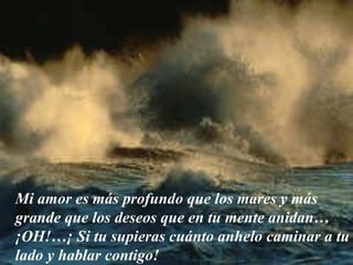 Mi amor es más profundo que los mares y más grande que los deseos que en tu mente anidan… ¡OH!…¡ Si tu supieras cuánto anhelo caminar a tu lado y hablar contigo! 
