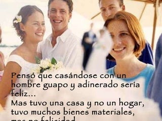 Pensó que casándose con un hombre guapo y adinerado sería feliz... Mas tuvo una casa y no un hogar, tuvo muchos bienes materiales, mas no felicidad.  