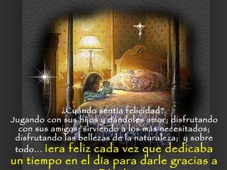 ¿Cuándo sentía felicidad?  Jugando con sus hijos y dándoles amor; disfrutando con sus amigos; sirviendo a los más necesitados; disfrutando las bellezas de la naturaleza;  y sobre todo...  ¡era feliz cada vez que dedicaba un tiempo en el día para darle gracias a Dios!  