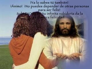 ¡Ya lo sabes tú también!  ¡Ánimo!  ¡No puedes depender de otras personas para ser felíz!  Solo DIOS con Su infinita sabiduría da la verdadera felicidad.  