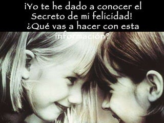 ¡Yo te he dado a conocer el Secreto de mi felicidad!  ¿Qué vas a hacer con esta información?   